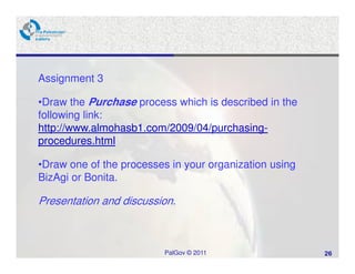 Assignment 3

•Draw the Purchase process which is described in the
following link:
http://www.almohasb1.com/2009/04/purchasing-
procedures.html

•Draw one of the processes in your organization using
BizAgi or Bonita.

Presentation and discussion.



                          PalGov © 2011                 26
 