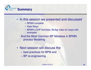 Summary


• In this session we presented and discussed
     • BPMN complete
     • Gate Ways
     • BPMN LOOP Activities, BizAgi video for loops with
       examples
  And the Most Common BP Mistakes in BPMN
   process Modeling


• Next session will discuss the
  – best practices for BPM and
  – BP re-engineering.

                     PalGov © 2011                         27
 