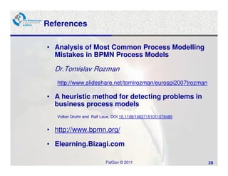 References

• Analysis of Most Common Process Modelling
  Mistakes in BPMN Process Models

  Dr.Tomislav Rozman
   http://www.slideshare.net/tomirozman/eurospi2007trozman

• A heuristic method for detecting problems in
  business process models
   Volker Gruhn and Ralf Laue, DOI 10.1108/14637151011076485


• http://www.bpmn.org/

• Elearning.Bizagi.com

                          PalGov © 2011                        28
 