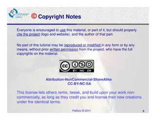 © Copyright Notes
Everyone is encouraged to use this material, or part of it, but should properly
cite the project (logo and website), and the author of that part.


No part of this tutorial may be reproduced or modified in any form or by any
means, without prior written permission from the project, who have the full
copyrights on the material.




                   Attribution-NonCommercial-ShareAlike
                                CC-BY-NC-SA

This license lets others remix, tweak, and build upon your work non-
commercially, as long as they credit you and license their new creations
under the identical terms.

                                    PalGov © 2011                                 3
 
