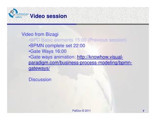 Video session


Video from Bizagi
   •BPD Basic elements 15:00 (Previous session)
   •BPMN complete set 22:00
   •Gate Ways 16:00
   •Gate ways animation: http://knowhow.visual-
   paradigm.com/business-process-modeling/bpmn-
   gateways/

   Discussion




                     PalGov © 2011                7
 