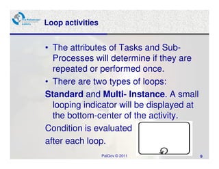 Loop activities


• The attributes of Tasks and Sub-
  Processes will determine if they are
  repeated or performed once.
• There are two types of loops:
Standard and Multi- Instance. A small
  looping indicator will be displayed at
  the bottom-center of the activity.
Condition is evaluated
after each loop.
                  PalGov © 2011            9
 