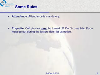 Some Rules

• Attendance. Attendance is mandatory.



• Etiquette: Cell phones must be turned off. Don’t come late. If you
  must go out during the lecture don’t let us notice.




                              PalGov © 2011                            6
 
