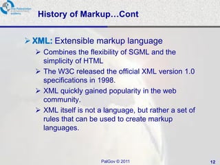 History of Markup…Cont


 XML: Extensible markup language
   Combines the flexibility of SGML and the
    simplicity of HTML
   The W3C released the official XML version 1.0
    specifications in 1998.
   XML quickly gained popularity in the web
    community.
   XML itself is not a language, but rather a set of
    rules that can be used to create markup
    languages.



                       PalGov © 2011                    12
 