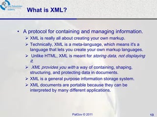 What is XML?


• A protocol for containing and managing information.
    XML is really all about creating your own markup.
    Technically, XML is a meta-language, which means it's a
     language that lets you create your own markup languages.
    Unlike HTML, XML is meant for storing data, not displaying
     it.
    XML provides you with a way of containing, shaping,
     structuring, and protecting data in documents.
    XML is a general purpose information storage system.
    XML documents are portable because they can be
     interpreted by many different applications.




                          PalGov © 2011                           13
 