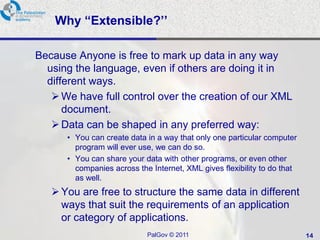 Why “Extensible?’’

Because Anyone is free to mark up data in any way
  using the language, even if others are doing it in
  different ways.
    We have full control over the creation of our XML
      document.
    Data can be shaped in any preferred way:
      • You can create data in a way that only one particular computer
        program will ever use, we can do so.
      • You can share your data with other programs, or even other
        companies across the Internet, XML gives flexibility to do that
        as well.
    You are free to structure the same data in different
     ways that suit the requirements of an application
     or category of applications.
                            PalGov © 2011                                 14
 