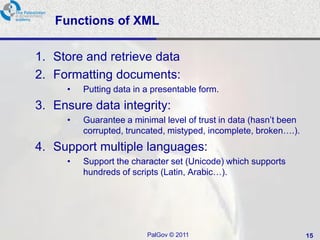 Functions of XML

1. Store and retrieve data
2. Formatting documents:
     •   Putting data in a presentable form.
3. Ensure data integrity:
     •   Guarantee a minimal level of trust in data (hasn‘t been
         corrupted, truncated, mistyped, incomplete, broken….).
4. Support multiple languages:
     •   Support the character set (Unicode) which supports
         hundreds of scripts (Latin, Arabic…).




                         PalGov © 2011                             15
 