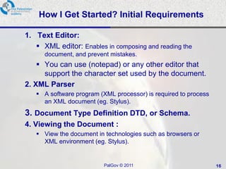 How I Get Started? Initial Requirements

1. Text Editor:
    XML editor: Enables in composing and reading the
      document, and prevent mistakes.
     You can use (notepad) or any other editor that
      support the character set used by the document.
2. XML Parser
    A software program (XML processor) is required to process
     an XML document (eg. Stylus).
3. Document Type Definition DTD, or Schema.
4. Viewing the Document :
    View the document in technologies such as browsers or
     XML environment (eg. Stylus).


                          PalGov © 2011                          16
 