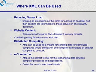 Where XML Can Be Used

• Reducing Server Load:
         • keeping all information on the client for as long as possible, and
           then sending the information to those servers in one big XML
           document.
• Website Content:
        • Transforming the same XML document to many formats.
•   Combining many formats to one XML file…
• Distributed Computing:
         • XML can be used as a means for sending data for distributed
           computing, where objects on one computer call objects on another
           computer to do work.
• e-Commerce:
         • XML is the perfect format for the exchanging data between
           computer processes and applications.
         • Computer to computer data transfer.

                                PalGov © 2011                                   17
 