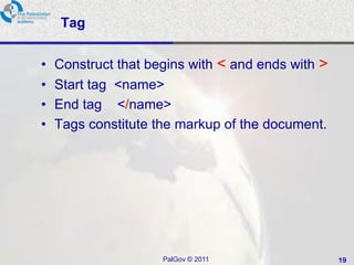Tag


•   Construct that begins with < and ends with >
•   Start tag <name>
•   End tag </name>
•   Tags constitute the markup of the document.




                     PalGov © 2011                 19
 
