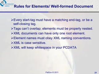 Rules for Elements/ Well-formed Document


Every start-tag must have a matching end-tag, or be a
 self-closing tag.
Tags can‘t overlap; elements must be properly nested.
XML documents can have only one root element.
Element names must obey XML naming conventions.
XML is case sensitive.
XML will keep whitespace in your PCDATA




                      PalGov © 2011                      21
 