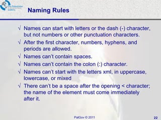 Naming Rules

√ Names can start with letters or the dash (-) character,
  but not numbers or other punctuation characters.
√ After the first character, numbers, hyphens, and
  periods are allowed.
√ Names can‘t contain spaces.
√ Names can‘t contain the colon (:) character.
√ Names can‘t start with the letters xml, in uppercase,
  lowercase, or mixed
√ There can‘t be a space after the opening < character;
  the name of the element must come immediately
  after it.


                        PalGov © 2011                       22
 