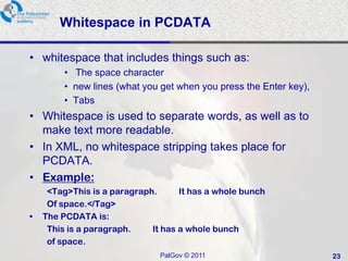 Whitespace in PCDATA

• whitespace that includes things such as:
         • The space character
         • new lines (what you get when you press the Enter key),
         • Tabs
• Whitespace is used to separate words, as well as to
  make text more readable.
• In XML, no whitespace stripping takes place for
  PCDATA.
• Example:
     <Tag>This is a paragraph.      It has a whole bunch
     Of space.</Tag>
•   The PCDATA is:
     This is a paragraph.    It has a whole bunch
     of space.
                               PalGov © 2011                        23
 