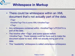 Whitespace in Markup

• There could be whitespace within an XML
  document that‘s not actually part of the data.
    <Tag>
    <AnotherTag>This is some XML</AnotherTag>
    </Tag>
• Any whitespace contained within <AnotherTag>‘s PCDATA is
  part of the data.
• The newline after <Tag>, and some spaces before
  <AnotherTag>: These spaces could be there just to make the
  document easier to read, while not actually being part of its
  data.
• This ―readability‖ whitespace is called extraneous whitespace.




                              PalGov © 2011                        24
 