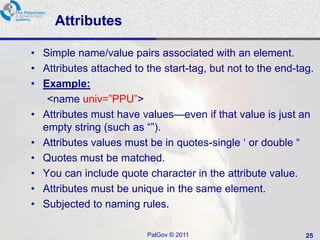 Attributes

• Simple name/value pairs associated with an element.
• Attributes attached to the start-tag, but not to the end-tag.
• Example:
   <name univ=‖PPU‖>
• Attributes must have values—even if that value is just an
  empty string (such as ―‖).
• Attributes values must be in quotes-single ‗ or double ―
• Quotes must be matched.
• You can include quote character in the attribute value.
• Attributes must be unique in the same element.
• Subjected to naming rules.

                         PalGov © 2011                       25
 
