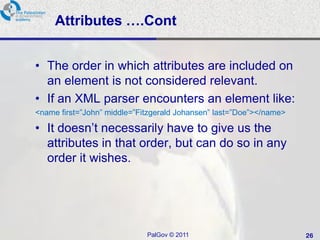 Attributes ….Cont


• The order in which attributes are included on
  an element is not considered relevant.
• If an XML parser encounters an element like:
<name first=‖John‖ middle=‖Fitzgerald Johansen‖ last=‖Doe‖></name>

• It doesn‘t necessarily have to give us the
  attributes in that order, but can do so in any
  order it wishes.




                             PalGov © 2011                           26
 