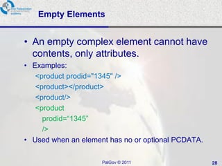 Empty Elements


• An empty complex element cannot have
  contents, only attributes.
• Examples:
   <product prodid="1345" />
   <product></product>
   <product/>
   <product
     prodid=―1345‖
     />
• Used when an element has no or optional PCDATA.

                     PalGov © 2011                  28
 