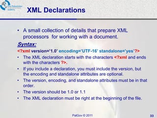 XML Declarations

• A small collection of details that prepare XML
  processors for working with a document.
Syntax:
<?xml version=’1.0’ encoding=’UTF-16’ standalone=’yes’?>
• The XML declaration starts with the characters <?xml and ends
  with the characters ?>.
• If you include a declaration, you must include the version, but
  the encoding and standalone attributes are optional.
• The version, encoding, and standalone attributes must be in that
  order.
• The version should be 1.0 or 1.1
• The XML declaration must be right at the beginning of the file.


                           PalGov © 2011                             33
 