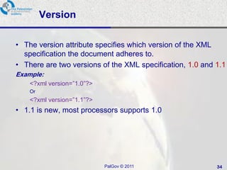 Version

• The version attribute specifies which version of the XML
  specification the document adheres to.
• There are two versions of the XML specification, 1.0 and 1.1
Example:
    <?xml version=‖1.0‖?>
    Or
    <?xml version=‖1.1‖?>
• 1.1 is new, most processors supports 1.0




                            PalGov © 2011                  34
 