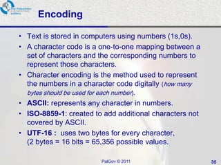 Encoding

• Text is stored in computers using numbers (1s,0s).
• A character code is a one-to-one mapping between a
  set of characters and the corresponding numbers to
  represent those characters.
• Character encoding is the method used to represent
  the numbers in a character code digitally (how many
  bytes should be used for each number).
• ASCII: represents any character in numbers.
• ISO-8859-1: created to add additional characters not
  covered by ASCII.
• UTF-16 : uses two bytes for every character,
  (2 bytes = 16 bits = 65,356 possible values.

                        PalGov © 2011                    35
 