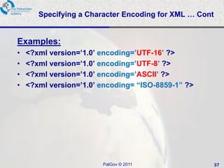 Specifying a Character Encoding for XML … Cont


Examples:
•   <?xml version=’1.0’ encoding=’UTF-16’ ?>
•   <?xml version=’1.0’ encoding=’UTF-8’ ?>
•   <?xml version=’1.0’ encoding=’ASCII’ ?>
•   <?xml version=’1.0’ encoding= “ISO-8859-1” ?>




                        PalGov © 2011                   37
 