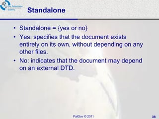 Standalone

• Standalone = {yes or no}
• Yes: specifies that the document exists
  entirely on its own, without depending on any
  other files.
• No: indicates that the document may depend
  on an external DTD.




                     PalGov © 2011                38
 