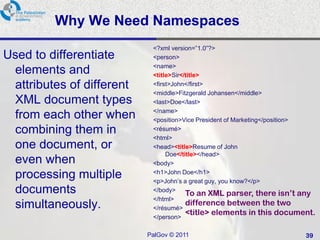Why We Need Namespaces
                            <?xml version=‖1.0‖?>
Used to differentiate       <person>
                            <name>
 elements and               <title>Sir</title>
 attributes of different    <first>John</first>
                            <middle>Fitzgerald Johansen</middle>
 XML document types         <last>Doe</last>
                            </name>
 from each other when       <position>Vice President of Marketing</position>
 combining them in          <résumé>
                            <html>
 one document, or           <head><title>Resume of John
                                 Doe</title></head>
 even when                  <body>

 processing multiple        <h1>John Doe</h1>
                            <p>John‘s a great guy, you know?</p>
 documents                  </body>
                                        To an XML parser, there isn’t any
                            </html>
 simultaneously.                        difference between the two
                            </résumé>
                                        <title> elements in this document.
                            </person>

                           PalGov © 2011                                 39
 