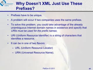 Why Doesn’t XML Just Use These
       Prefixes?
• Prefixes have to be unique.
• A problem will occur if two companies uses the same prefixes.
• To solve this problem, you could take advantage of the already
  unambiguous Internet domain names in existence and specify that
   URIs must be used for the prefix names.
• URI (Uniform Resource Identifier) is a string of characters that
  identifies a resource.
• It can be in one of two flavors:
    – URL (Uniform Resource Locator)
    – URN (Universal Resource Name).




                                PalGov © 2011                        41
 
