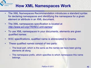 How XML Namespaces Work
• The XML Namespaces Recommendation introduces a standard syntax
  for declaring namespaces and identifying the namespace for a given
  element or attribute in an XML document.
• The XML namespaces specification is located at
    http://www.w3.org/TR/REC-xml-names/
• To use XML namespaces in your documents, elements are given
    qualified names.
• W3C specifications, qualified name is abbreviated to Qname.
•   These qualified names consist of two parts:
    – The local part, which is the same as the names we have been giving
      elements all along
    – The namespace prefix, which specifies to which namespace this name
      belongs.


                                  PalGov © 2011                            42
 