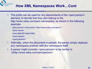 How XML Namespaces Work…Cont

• The prefix can be used for any descendants of the <pers:person>
  element, to denote that they also belong to the
  http://www.wiley.com/pers namespace, as shown in the following
  example:
    <pers:person xmlns:pers=‖http://www.wiley.com/pers‖>
    <pers:name>
    <pers:title>Sir</pers:title>
    </pers:name>
    </pers:person>
• Internally, when this document is parsed, the parser simply replaces
  any namespace prefixes with the namespace itself.
• A parser might consider <pers:person> to be similar to
  <{http://www.wiley.com/pers/person>.




                                   PalGov © 2011                         44
 