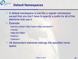 Default Namespaces

• A default namespace is just like a regular namespace
  except that you don‘t have to specify a prefix for all of the
  elements that use it.
• Example:
   <person xmlns=‖http://www.wiley.com/pers‖>
   <name>
   <title>Sir</title>
   </name>
   </person>
• All descendent elements belongs the specified name
  space.



                            PalGov © 2011                     45
 