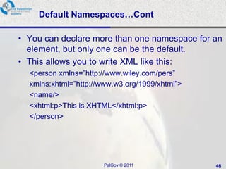 Default Namespaces…Cont

• You can declare more than one namespace for an
  element, but only one can be the default.
• This allows you to write XML like this:
  <person xmlns=‖http://www.wiley.com/pers‖
  xmlns:xhtml=‖http://www.w3.org/1999/xhtml‖>
  <name/>
  <xhtml:p>This is XHTML</xhtml:p>
  </person>




                       PalGov © 2011            46
 