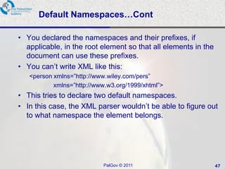 Default Namespaces…Cont

• You declared the namespaces and their prefixes, if
  applicable, in the root element so that all elements in the
  document can use these prefixes.
• You can‘t write XML like this:
   <person xmlns=‖http://www.wiley.com/pers‖
           xmlns=‖http://www.w3.org/1999/xhtml‖>
• This tries to declare two default namespaces.
• In this case, the XML parser wouldn‘t be able to figure out
  to what namespace the element belongs.




                           PalGov © 2011                        47
 