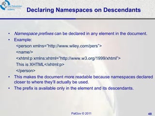Declaring Namespaces on Descendants


• Namespace prefixes can be declared in any element in the document.
• Example:
   <person xmlns=‖http://www.wiley.com/pers‖>
   <name/>
   <xhtml:p xmlns:xhtml=‖http://www.w3.org/1999/xhtml‖>
   This is XHTML</xhtml:p>
   </person>
• This makes the document more readable because namespaces declared
  closer to where they‘ll actually be used.
• The prefix is available only in the element and its descendants.




                             PalGov © 2011                       48
 