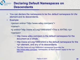 Declaring Default Namespaces on
      Descendants

• You can declare the namespace to be the default namespace for the
  element and its descendents.
• Example:
   <person xmlns=‖http://www.wiley.com/pers‖>
   <name/>
   <p xmlns=‖http://www.w3.org/1999/xhtml‖>This is XHTML</p>
   </person>
       • http://www.wiley.com/pers is the default namespace for the
         document as a whole.
       • http://www.w3.org/1999/xhtml is the default namespace for the
         <p> element, and any of its descendants.
       • The http://www.w3.org/1999/xhtml namespace overrides the
         http://www.wiley.com/pers namespace, so that it doesn‘t apply to the <p>
         element.


                                  PalGov © 2011                                     49
 