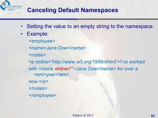 Canceling Default Namespaces

• Setting the value to an empty string to the namespace.
• Example:
   <employee>
   <name>Jane Doe</name>
   <notes>
   <p xmlns=‖http://www.w3.org/1999/xhtml‖>I‘ve worked
   with <name xmlns=‖‖>Jane Doe</name> for over a
     <em>year</em>
   now.</p>
   </notes>
   </employee>



                      PalGov © 2011                      50
 