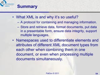 Summary

• What XML is and why it‘s so useful?
  – A protocol for containing and managing information.
  – Store and retrieve data, format documents, put data
    in a presentable form, ensure data integrity, support
    multiple languages.
• Namespaces used to differentiate elements and
  attributes of different XML document types from
  each other when combining them in one
  document, or even when processing multiple
  documents simultaneously.


                     PalGov © 2011                      54
 