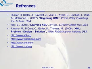 Refrences

• Hunter, H, Rafter, J., Fawcett, J., Vlist, E., Ayers, D., Duckett, J., Watt,
  A., McKinnon,L., (2007), "Beginning XML", 4th Ed.,Wiley Publishing
   Inc: Indiana, USA.
• Ray, E., (2003), "Learning XML", 2nd Ed., O‘Rreilly Media Inc.: USA.
• Amiano, M., D'Cruz, C., Ethier, K., Thomas, M., (2006), XML:
  Problem - Design – Solution", Wiley Publishing Inc: Indiana, USA.
• http://www.w3.org
• http://www.w3schools.com
• http://www.xml.com
• http://www.xml.org




                                PalGov © 2011                              55
 