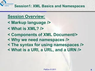 Session1: XML Basics and Namespaces

Session Overview:
< Markup language />
< What is XML? />
< Components of XML Document/>
< Why we need namespaces />
< The syntax for using namespaces />
< What is a URI, a URL, and a URN />



                 PalGov © 2011           6
 