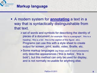 Markup language


 A modern system for annotating a text in a
  way that is syntactically distinguishable from
  that text.
      set of words and symbols for describing the identity of
       pieces of a document (for example ‗this is a paragraph‘, ‗this is a
       heading‘, ‗this is a list‘, ‗this is the caption of this figure‘, etc).
       Programs can use this with a style sheet to create
       output for screen, print, audio, video, Braille, etc.
      Some markup languages (eg those used in word processors)
       only describe appearances (‗this is italics‘, ‗this is
       bold‘), but this method can only be used for display,
       and is not normally re-usable for anything else.


                              PalGov © 2011                                      8
 