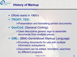 History of Markup


 Efforts starts in 1960‘s
 TROFF, TEX:
      Presentation and formatting printed documents.
 GenCod: (General Coding):
      Uses descriptive generic tags to assemble
       documents from multiple pieces.
 GML: (IBM)-Generalized Markup Language:
      Encoding documents for use with multiple
       information subsystems.
      Document can be edited, formatted, searched
       by different programs.
                       PalGov © 2011                    9
 