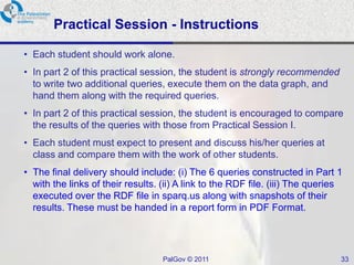 Practical Session - Instructions

• Each student should work alone.
• In part 2 of this practical session, the student is strongly recommended
  to write two additional queries, execute them on the data graph, and
  hand them along with the required queries.
• In part 2 of this practical session, the student is encouraged to compare
  the results of the queries with those from Practical Session I.
• Each student must expect to present and discuss his/her queries at
  class and compare them with the work of other students.
• The final delivery should include: (i) The 6 queries constructed in Part 1
  with the links of their results. (ii) A link to the RDF file. (iii) The queries
  executed over the RDF file in sparq.us along with snapshots of their
  results. These must be handed in a report form in PDF Format.




                                   PalGov © 2011                                33
 