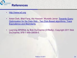 References

• http://www.w3.org

• Anton Deik, Bilal Faraj, Ala Hawash, Mustafa Jarrar: Towards Query
  Optimization for the Data Web - Two Disk-Based algorithms: Trace
  Equivalence and Bisimilarity.

• Learning SPARQL by Bob DuCharme (O’Reilly). Copyright 2011 Bob
  DuCharme, 978-1-449-30659-5.




                             PalGov © 2011                             34
 