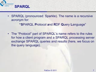 SPARQL

• SPARQL (pronounced: Sparkle). The name is a recursive
  acronym for:
       “SPARQL Protocol and RDF Query Language”

• The “Protocol” part of SPARQL’s name refers to the rules
  for how a client program and a SPARQL processing server
  exchange SPARQL queries and results (here, we focus on
  the query language).




                        PalGov © 2011                     7
 