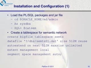 Installation and Configuration (1)

• Load the PL/SQL packages and jar file
  – cd $ORACLE_HOME/md/admin
  – As sysdba
  – SQL> @catsem
• Create a tablespace for semantic network
create bigfile tablespace semts
datafile '?/dbs/semts01.dat' size 512M reuse
autoextend on next 512M maxsize unlimited
extent management local
segment space management auto;


                        PalGov © 2011          16
 