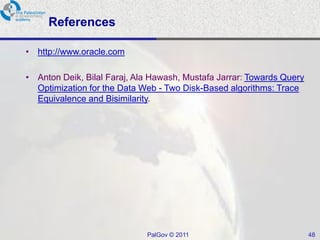 References

• http://www.oracle.com

• Anton Deik, Bilal Faraj, Ala Hawash, Mustafa Jarrar: Towards Query
  Optimization for the Data Web - Two Disk-Based algorithms: Trace
  Equivalence and Bisimilarity.




                             PalGov © 2011                             48
 