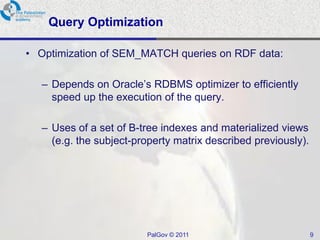 Query Optimization

• Optimization of SEM_MATCH queries on RDF data:

  – Depends on Oracle‟s RDBMS optimizer to efficiently
    speed up the execution of the query.

  – Uses of a set of B-tree indexes and materialized views
    (e.g. the subject-property matrix described previously).




                        PalGov © 2011                          9
 
