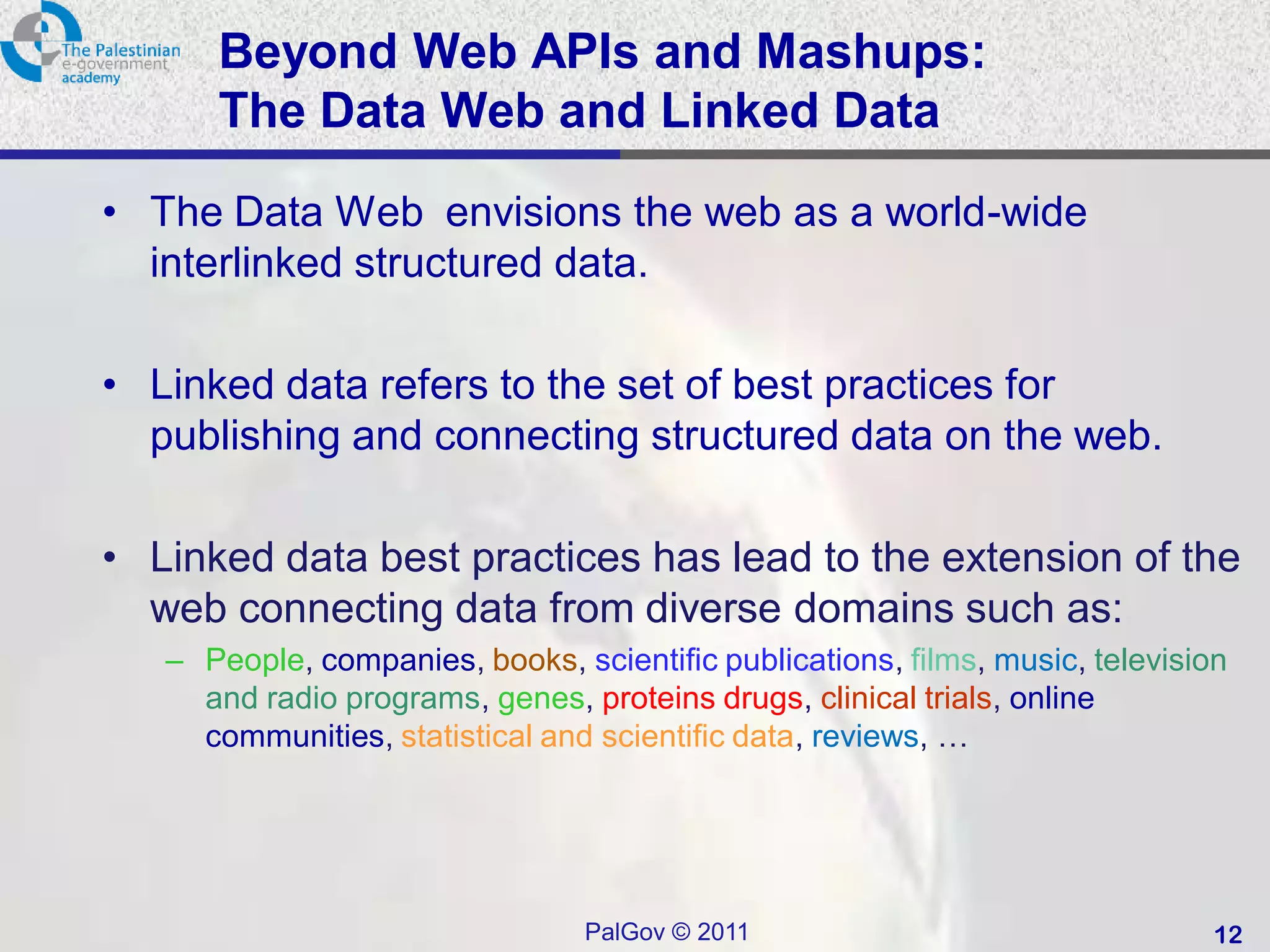 Beyond Web APIs and Mashups:
      The Data Web and Linked Data
• The Data Web envisions the web as a world-wide
  interlinked structured data.

• Linked data refers to the set of best practices for
  publishing and connecting structured data on the web.

• Linked data best practices has lead to the extension of the
  web connecting data from diverse domains such as:
   – People, companies, books, scientific publications, films, music, television
     and radio programs, genes, proteins drugs, clinical trials, online
     communities, statistical and scientific data, reviews, …




                                 PalGov © 2011                                 12
 