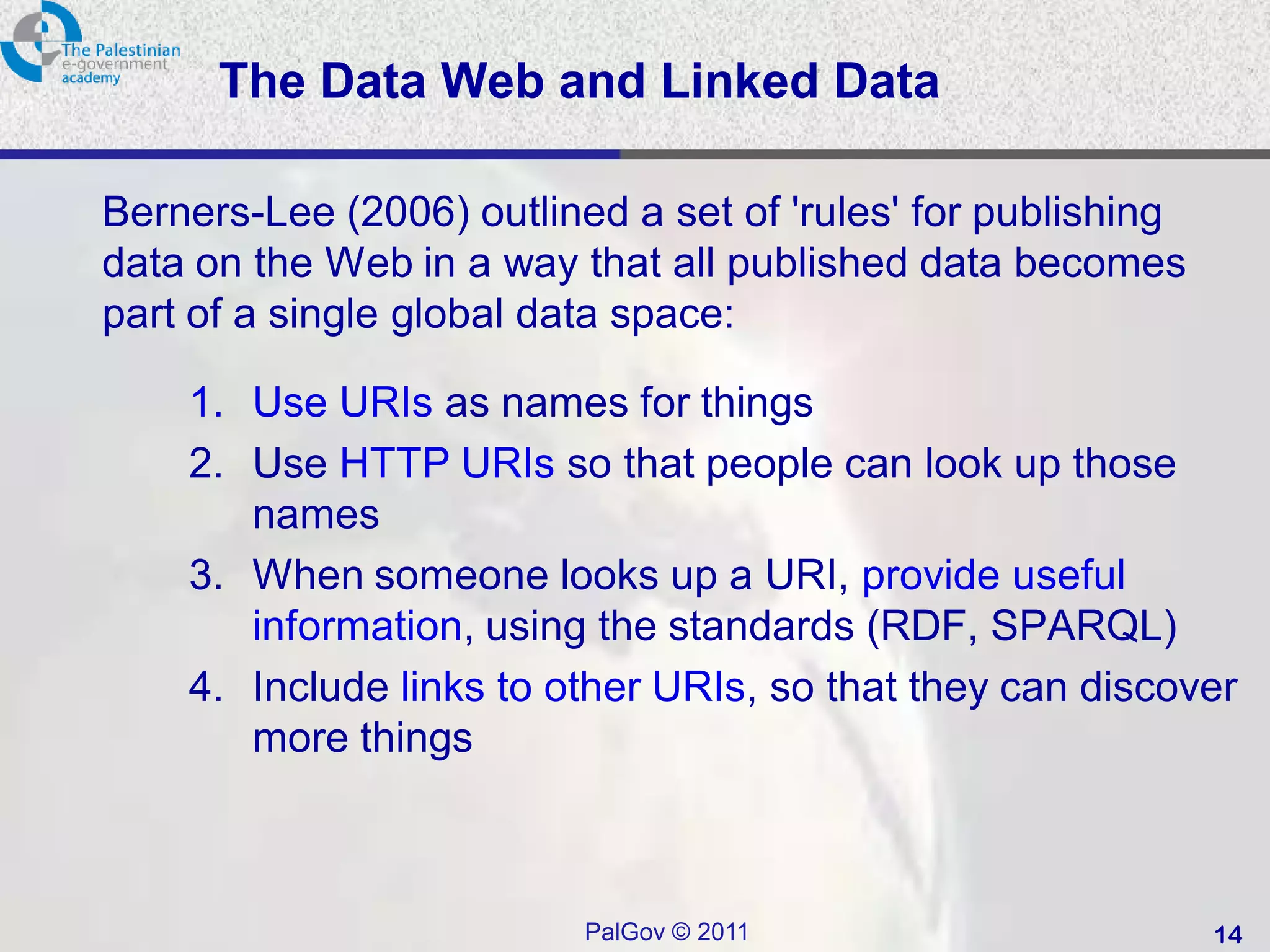 The Data Web and Linked Data

Berners-Lee (2006) outlined a set of 'rules' for publishing
data on the Web in a way that all published data becomes
part of a single global data space:

    1. Use URIs as names for things
    2. Use HTTP URIs so that people can look up those
       names
    3. When someone looks up a URI, provide useful
       information, using the standards (RDF, SPARQL)
    4. Include links to other URIs, so that they can discover
       more things



                          PalGov © 2011                       14
 