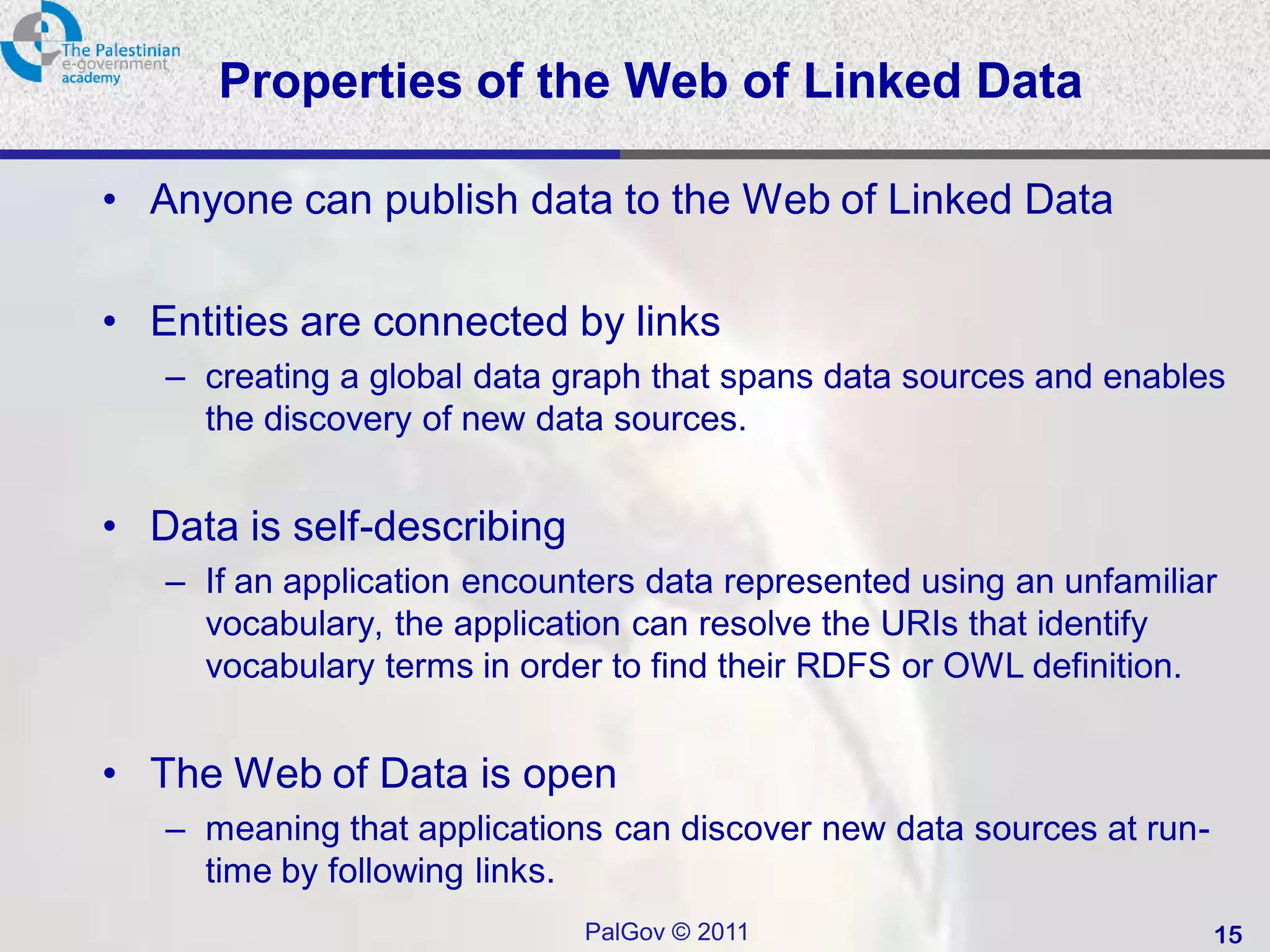 Properties of the Web of Linked Data

• Anyone can publish data to the Web of Linked Data

• Entities are connected by links
   – creating a global data graph that spans data sources and enables
     the discovery of new data sources.


• Data is self-describing
   – If an application encounters data represented using an unfamiliar
     vocabulary, the application can resolve the URIs that identify
     vocabulary terms in order to find their RDFS or OWL definition.


• The Web of Data is open
   – meaning that applications can discover new data sources at run-
     time by following links.
                             PalGov © 2011                             15
 